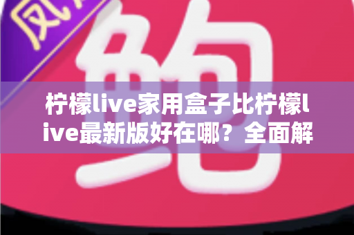 柠檬live家用盒子比柠檬live最新版好在哪？全面解析家用盒子的核心优势与选购价值