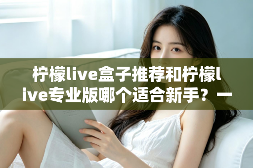 柠檬live盒子推荐和柠檬live专业版哪个适合新手？一站式对比指南帮你找到最佳直播起步工具