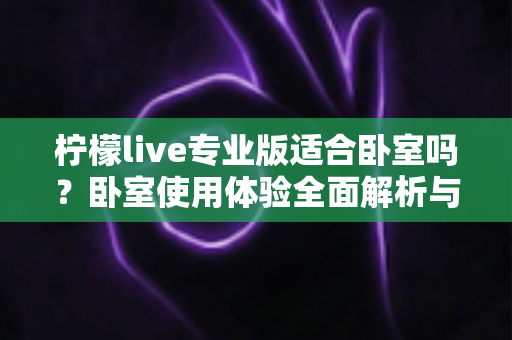 柠檬live专业版适合卧室吗？卧室使用体验全面解析与选购建议