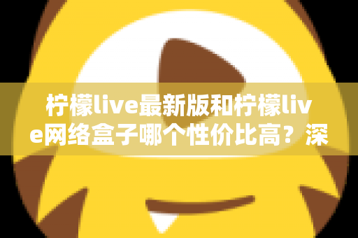 柠檬live最新版和柠檬live网络盒子哪个性价比高？深度对比教你选对不选贵