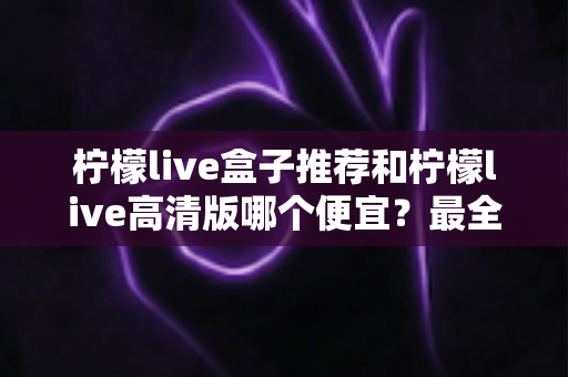 柠檬live盒子推荐和柠檬live高清版哪个便宜?最全价格对比与选购省钱指南 柠檬live盒子推荐和柠檬live高清版哪个便宜?最全价格对比与选购省钱指南