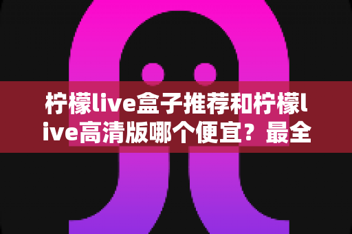 柠檬live盒子推荐和柠檬live高清版哪个便宜？最全价格对比与选购省钱指南