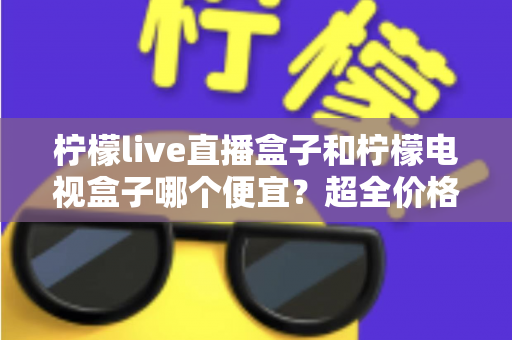 柠檬live直播盒子和柠檬电视盒子哪个便宜？超全价格对比与实用选购攻略