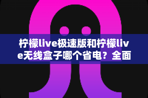 柠檬live极速版和柠檬live无线盒子哪个省电？全面耗电对比与选购省电指南