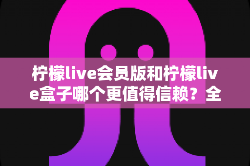柠檬live会员版和柠檬live盒子哪个更值得信赖？全方位深度对比评测，帮你选对不踩坑