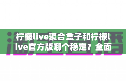 柠檬live聚合盒子和柠檬live官方版哪个稳定？全面对比解析助你做出正确选择