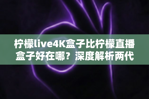 柠檬live4K盒子比柠檬直播盒子好在哪?深度解析两代电视盒子的核心升级与选购价值 柠檬live4K盒子比柠檬直播盒子好在哪?深度解析两代电视盒子的核心升级与选购价值