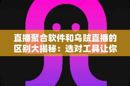 直播聚合软件和乌贼直播的区别大揭秘：选对工具让你的观播体验翻倍