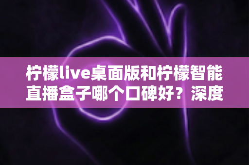 柠檬live桌面版和柠檬智能直播盒子哪个口碑好？深度对比评测帮你选对直播工具