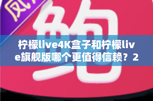 柠檬live4K盒子和柠檬live旗舰版哪个更值得信赖？2025年最新选购对比指南帮你避坑