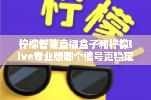 柠檬智能直播盒子和柠檬live专业版哪个信号更稳定?深度对比测评与权威选购指南 柠檬智能直播盒子和柠檬live专业版哪个信号更稳定?深度对比测评与权威选购指南
