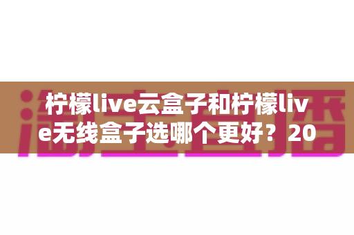 柠檬live云盒子和柠檬live无线盒子选哪个更好？2024最新电视盒子选购指南与全面对比分析