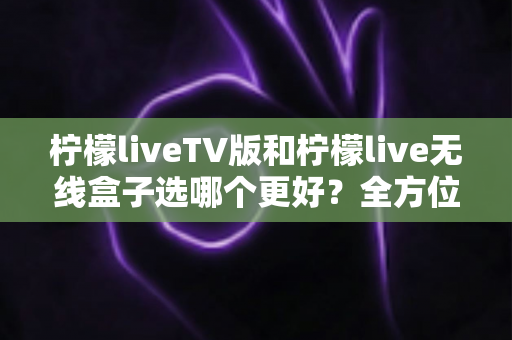 柠檬liveTV版和柠檬live无线盒子选哪个更好？全方位深度对比与实用选购指南