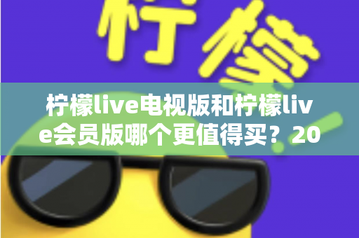 柠檬live电视版和柠檬live会员版哪个更值得买？2025年超全对比评测与选购避坑指南