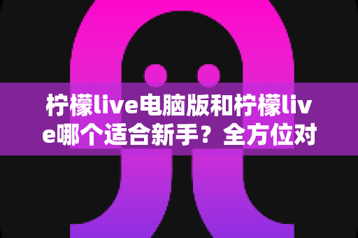 柠檬live电脑版和柠檬live哪个适合新手？全方位对比分析与入门指南
