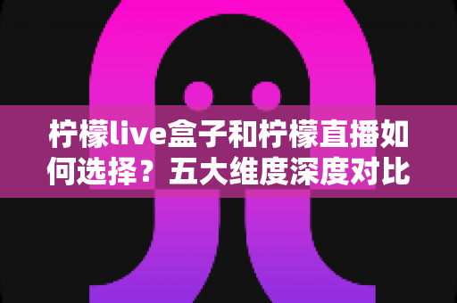 柠檬live盒子和柠檬直播如何选择？五大维度深度对比，帮你找到最适合自己的观影方案