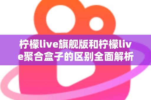 柠檬live旗舰版和柠檬live聚合盒子的区别全面解析：功能对比、使用体验与选购指南