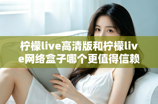 柠檬live高清版和柠檬live网络盒子哪个更值得信赖？全面深度对比解析，帮你避开选择陷阱选对产品