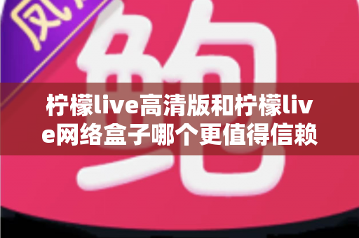 柠檬live高清版和柠檬live网络盒子哪个更值得信赖？全面深度对比解析，帮你避开选择陷阱选对产品