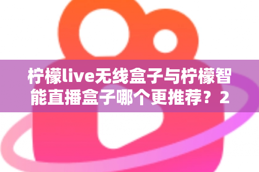柠檬live无线盒子与柠檬智能直播盒子哪个更推荐？2024年直播设备选购深度对比指南