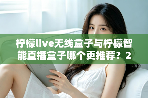 柠檬live无线盒子与柠檬智能直播盒子哪个更推荐？2024年直播设备选购深度对比指南