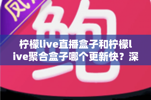 柠檬live直播盒子和柠檬live聚合盒子哪个更新快？深度对比解析与选购指南