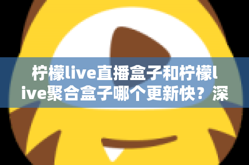 柠檬live直播盒子和柠檬live聚合盒子哪个更新快？深度对比解析与选购指南