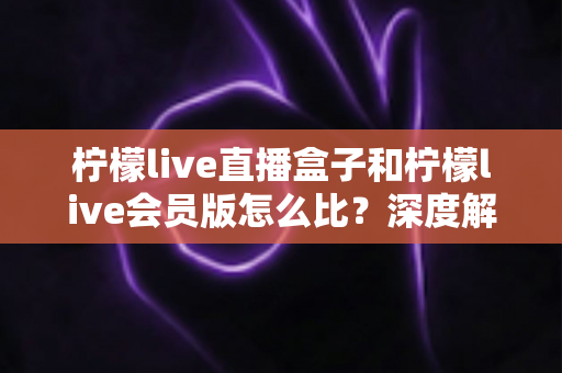 柠檬live直播盒子和柠檬live会员版怎么比？深度解析两大产品差异，帮你选出最适合的直播方案