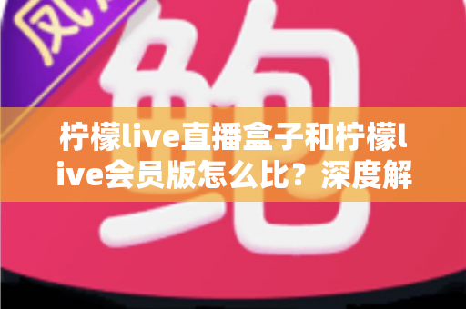 柠檬live直播盒子和柠檬live会员版怎么比？深度解析两大产品差异，帮你选出最适合的直播方案