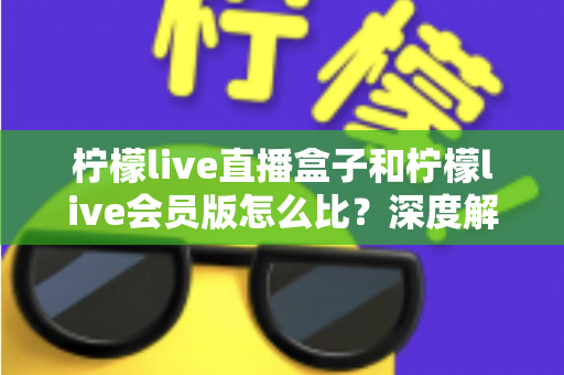 柠檬live直播盒子和柠檬live会员版怎么比？深度解析两大产品差异，帮你选出最适合的直播方案