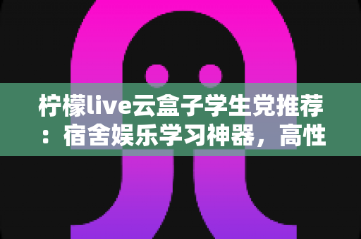 柠檬live云盒子学生党推荐：宿舍娱乐学习神器，高性价比云盒子选购全指南