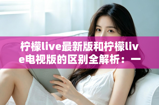 柠檬live最新版和柠檬live电视版的区别全解析：一文看懂两大版本差异，选对版本观影更畅快