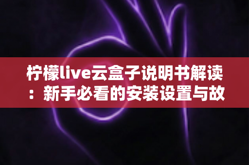 柠檬live云盒子说明书解读：新手必看的安装设置与故障排查全指南