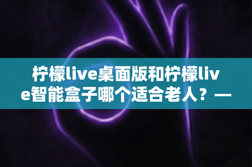 柠檬live桌面版和柠檬live智能盒子哪个适合老人？——为家中长辈挑选娱乐设备的实用指南
