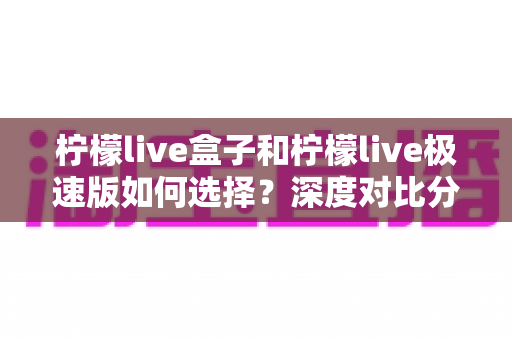 柠檬live盒子和柠檬live极速版如何选择？深度对比分析与选购指南，帮你轻松找到最适合的版本