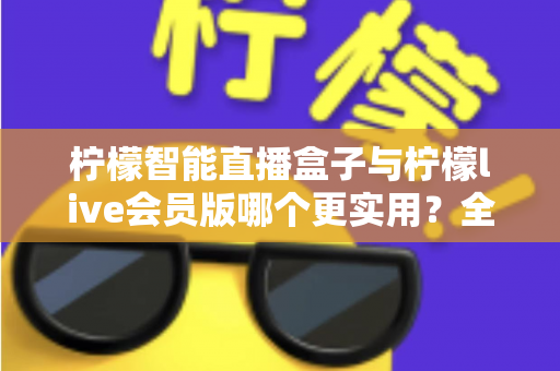 柠檬智能直播盒子与柠檬live会员版哪个更实用？全面对比分析与选购指南助你做出明智选择