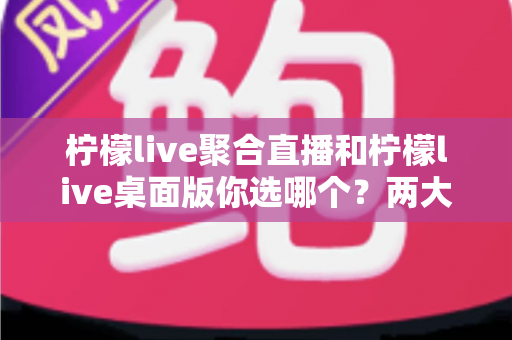 柠檬live聚合直播和柠檬live桌面版你选哪个?两大版本全方位对比,帮你找到最适合自己的直播利器 柠檬live聚合直播和柠檬live桌面版你选哪个?两大版本全方位对比,帮你找到最适合自己的直播利器