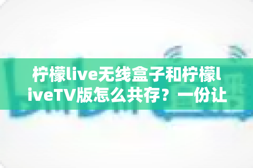 柠檬live无线盒子和柠檬liveTV版怎么共存？一份让你少走弯路的完整安装指南
