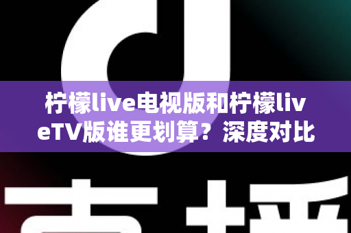柠檬live电视版和柠檬liveTV版谁更划算？深度对比帮你找到最省钱的大屏观影方案