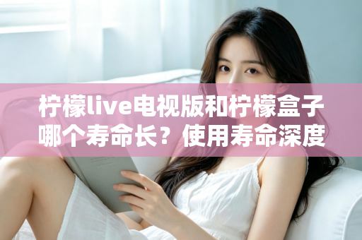 柠檬live电视版和柠檬盒子哪个寿命长？使用寿命深度对比与选购全攻略