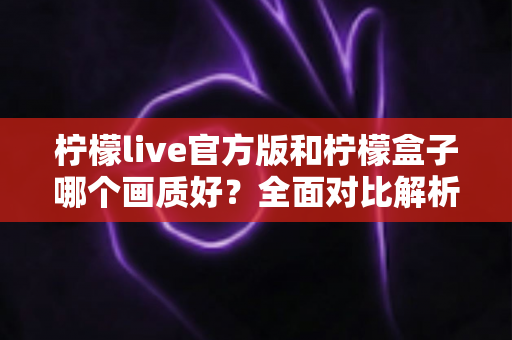 柠檬live官方版和柠檬盒子哪个画质好？全面对比解析，帮你选出更清晰的观影选择