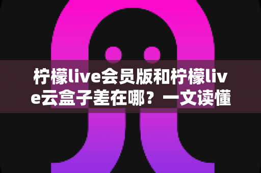 柠檬live会员版和柠檬live云盒子差在哪？一文读懂两大版本的功能差异与选择指南