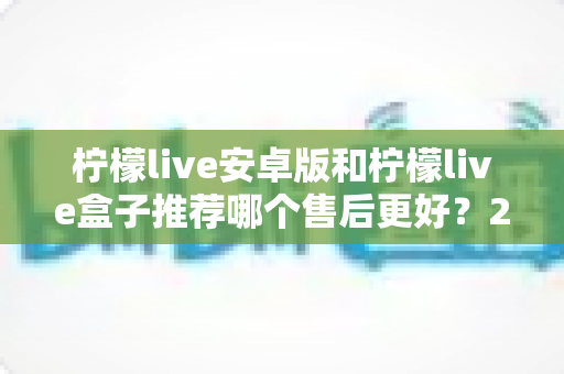 柠檬live安卓版和柠檬live盒子推荐哪个售后更好？2025年最全对比评测与选购指南
