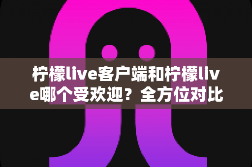 柠檬live客户端和柠檬live哪个受欢迎？全方位对比解析帮你选对版本