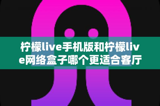 柠檬live手机版和柠檬live网络盒子哪个更适合客厅？大屏观影体验全方位对比与实用选购指南