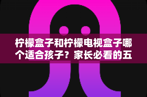 柠檬盒子和柠檬电视盒子哪个适合孩子？家长必看的五大维度选购指南