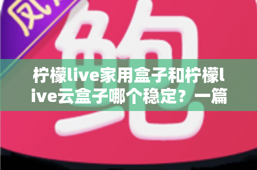 柠檬live家用盒子和柠檬live云盒子哪个稳定？一篇讲透稳定性的选购指南