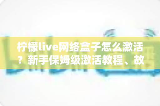 柠檬live网络盒子怎么激活？新手保姆级激活教程、故障排查与安全使用全指南