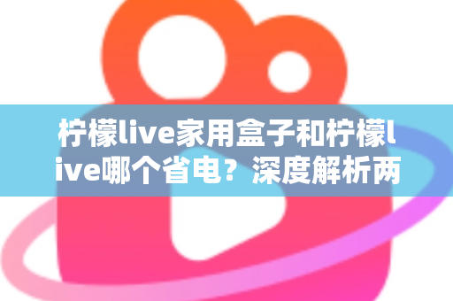 柠檬live家用盒子和柠檬live哪个省电？深度解析两者功耗差异与实用省电技巧