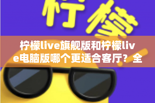 柠檬live旗舰版和柠檬live电脑版哪个更适合客厅？全面对比解析帮你选对版本